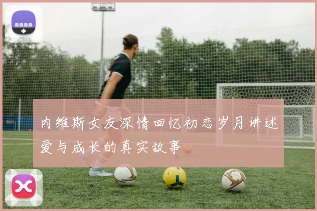 内维斯女友深情回忆初恋岁月讲述爱与成长的真实故事