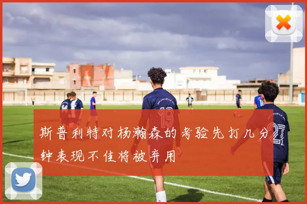 斯普利特对杨瀚森的考验先打几分钟表现不佳将被弃用