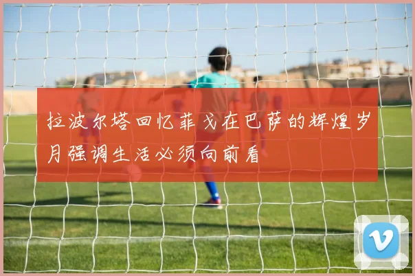 拉波尔塔回忆菲戈在巴萨的辉煌岁月强调生活必须向前看
