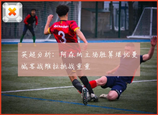 英超分析：阿森纳主场胜算堪忧曼城客战维拉挑战重重