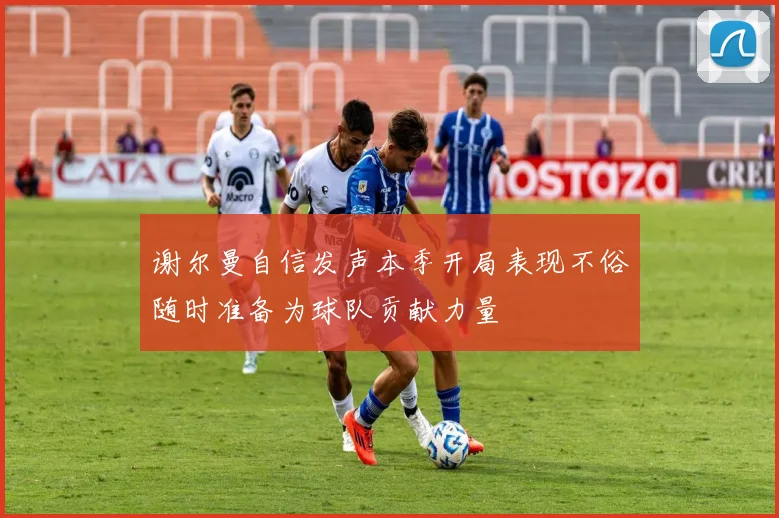 谢尔曼自信发声本季开局表现不俗随时准备为球队贡献力量
