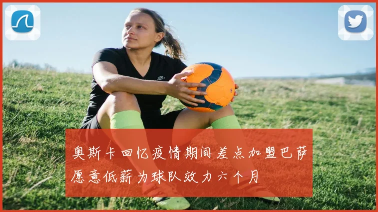 奥斯卡回忆疫情期间差点加盟巴萨愿意低薪为球队效力六个月