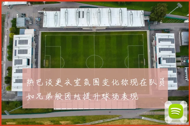 热巴谈更衣室氛围变化称现在队员如兄弟般团结提升球场表现