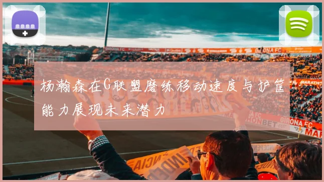 杨瀚森在G联盟磨练移动速度与护筐能力展现未来潜力