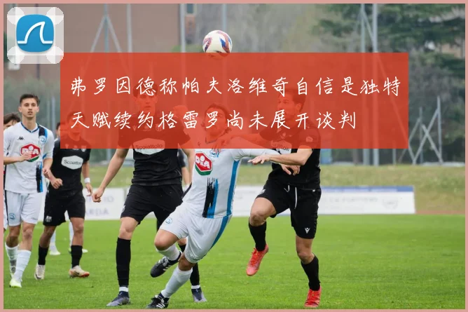 弗罗因德称帕夫洛维奇自信是独特天赋续约格雷罗尚未展开谈判