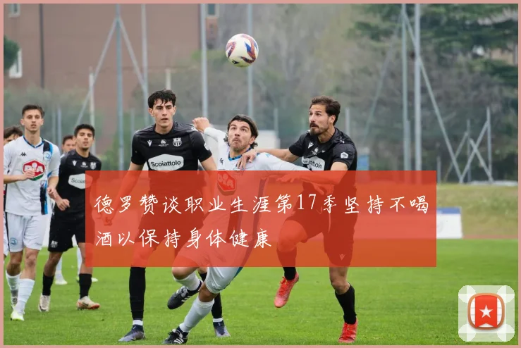 德罗赞谈职业生涯第17季坚持不喝酒以保持身体健康