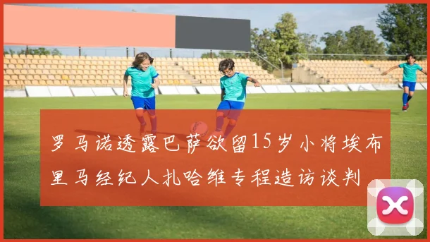 罗马诺透露巴萨欲留15岁小将埃布里马经纪人扎哈维专程造访谈判
