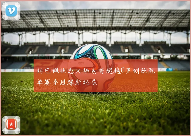 姆巴佩状态火热或将超越C罗创欧冠单赛季进球新纪录