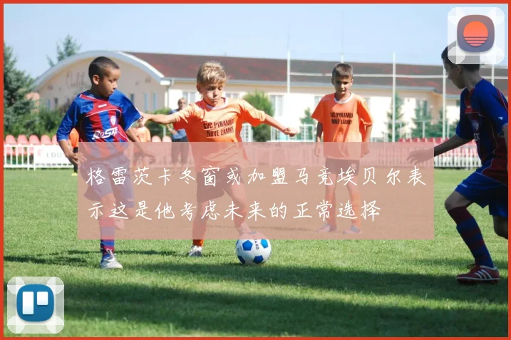 格雷茨卡冬窗或加盟马竞埃贝尔表示这是他考虑未来的正常选择