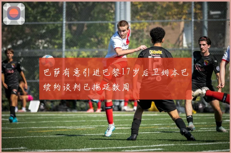 巴萨有意引进巴黎17岁后卫姆本巴续约谈判已拖延数周