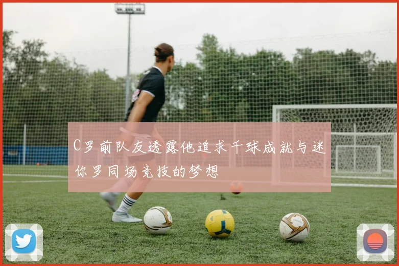 C罗前队友透露他追求千球成就与迷你罗同场竞技的梦想
