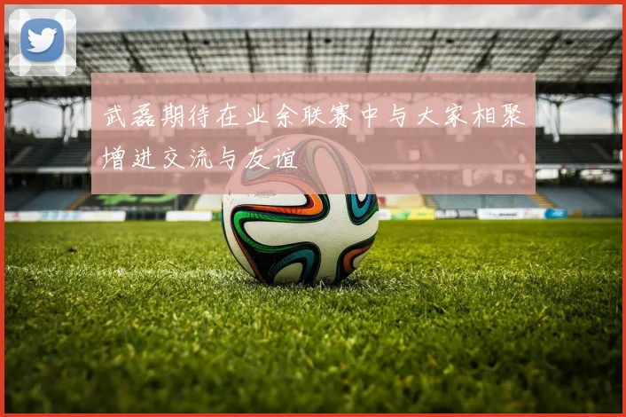 武磊期待在业余联赛中与大家相聚增进交流与友谊