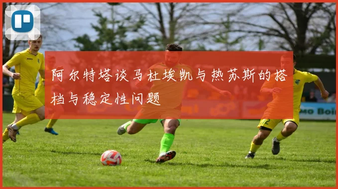 阿尔特塔谈马杜埃凯与热苏斯的搭档与稳定性问题