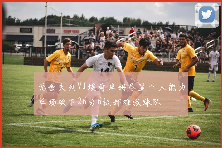 无奈失利VJ埃奇库姆尽显个人能力单场砍下26分6板却难救球队