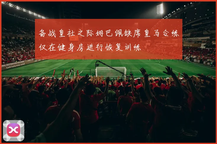 备战皇社之际姆巴佩缺席皇马合练仅在健身房进行恢复训练