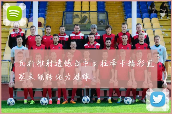 瓦科推射遗憾击中立柱泽卡精彩直塞未能转化为进球