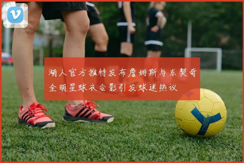 湖人官方推特发布詹姆斯与东契奇全明星球衣合影引发球迷热议