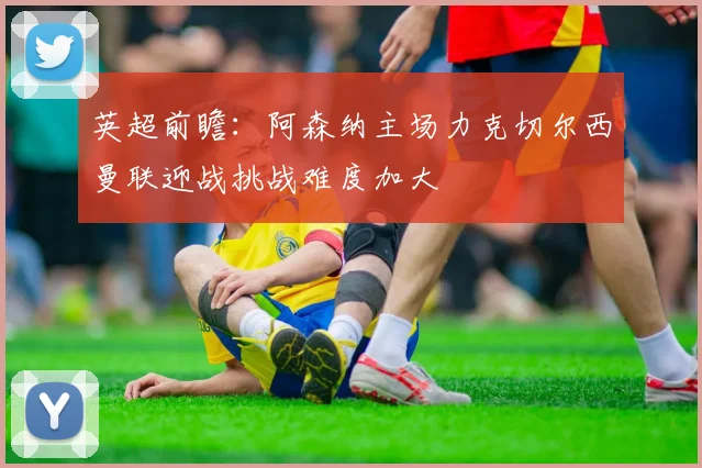 英超前瞻：阿森纳主场力克切尔西曼联迎战挑战难度加大