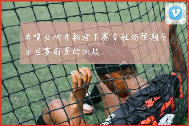 名嘴分析开拓者下赛季胜场预期与季后赛前景的挑战