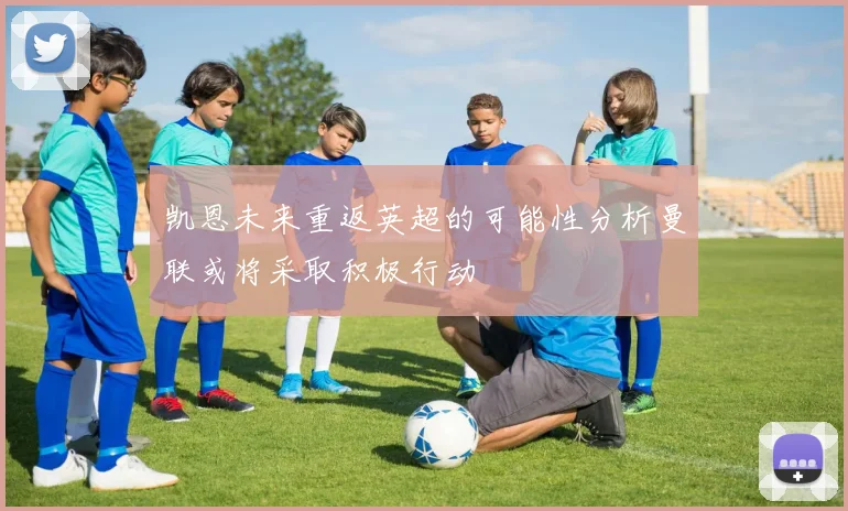 凯恩未来重返英超的可能性分析曼联或将采取积极行动