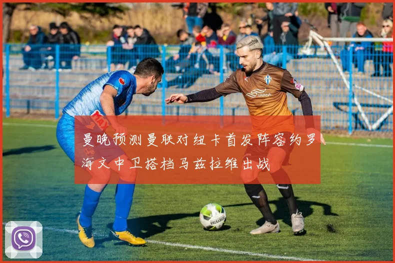 曼晚预测曼联对纽卡首发阵容约罗海文中卫搭档马兹拉维出战