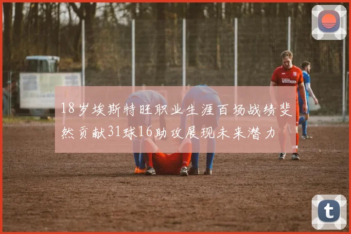 18岁埃斯特旺职业生涯百场战绩斐然贡献31球16助攻展现未来潜力