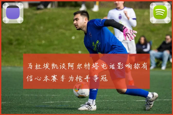 马杜埃凯谈阿尔特塔电话影响称有信心本赛季为枪手争冠