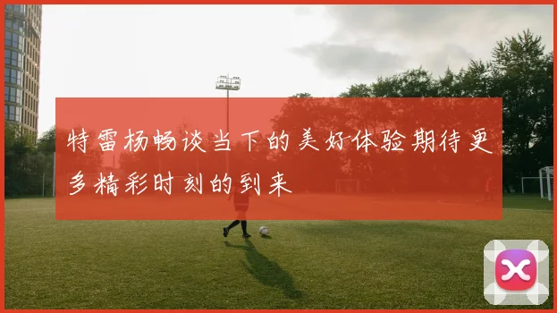 特雷杨畅谈当下的美好体验期待更多精彩时刻的到来