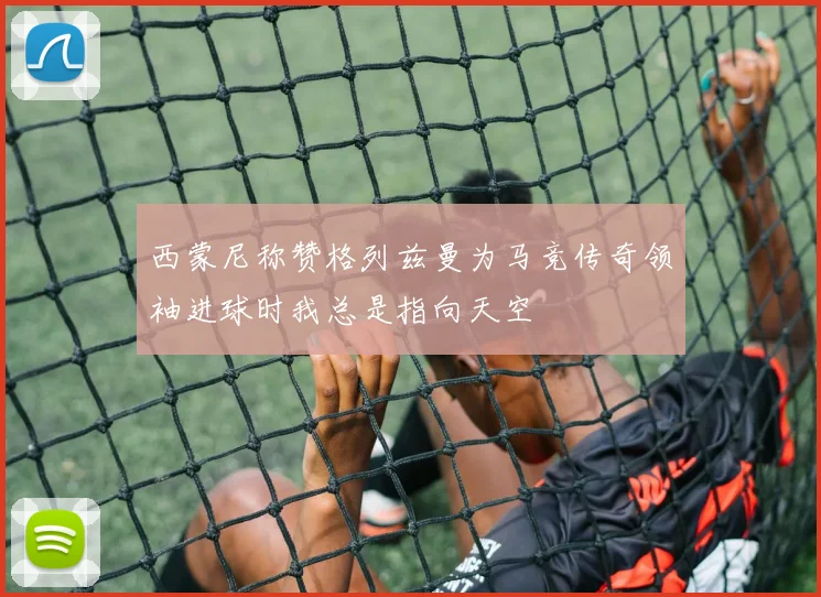 西蒙尼称赞格列兹曼为马竞传奇领袖进球时我总是指向天空