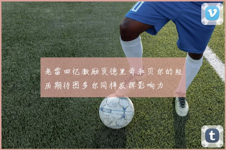 老雷回忆激励莫德里奇和贝尔的经历期待图多尔同样发挥影响力