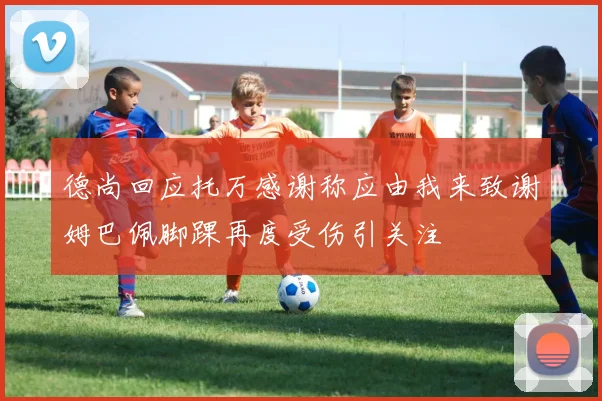 德尚回应托万感谢称应由我来致谢姆巴佩脚踝再度受伤引关注