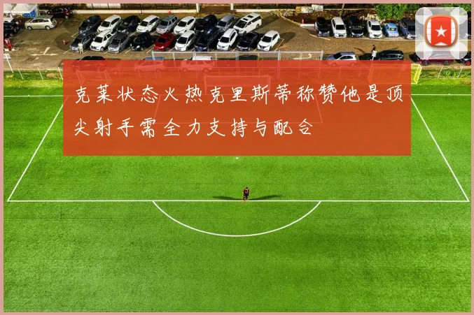 克莱状态火热克里斯蒂称赞他是顶尖射手需全力支持与配合