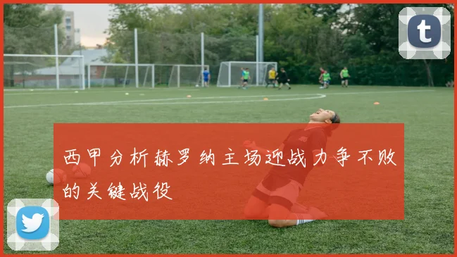 西甲分析赫罗纳主场迎战力争不败的关键战役