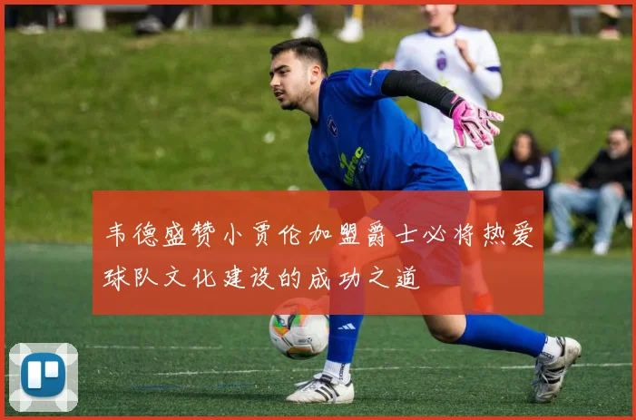 韦德盛赞小贾伦加盟爵士必将热爱球队文化建设的成功之道