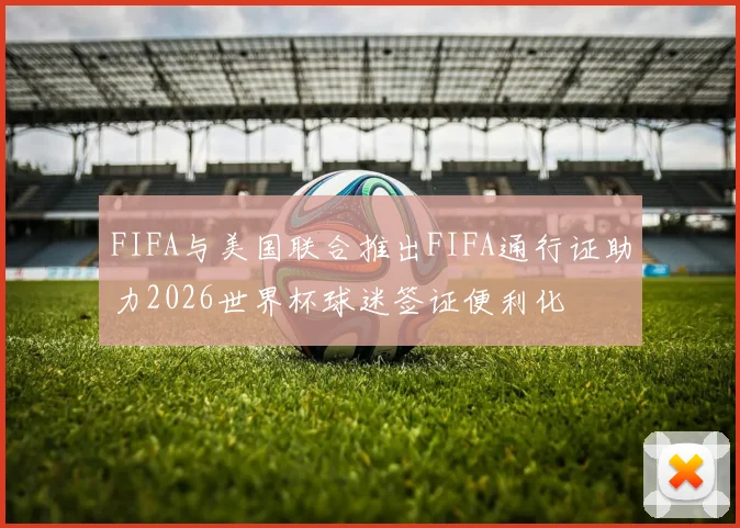 FIFA与美国联合推出FIFA通行证助力2026世界杯球迷签证便利化