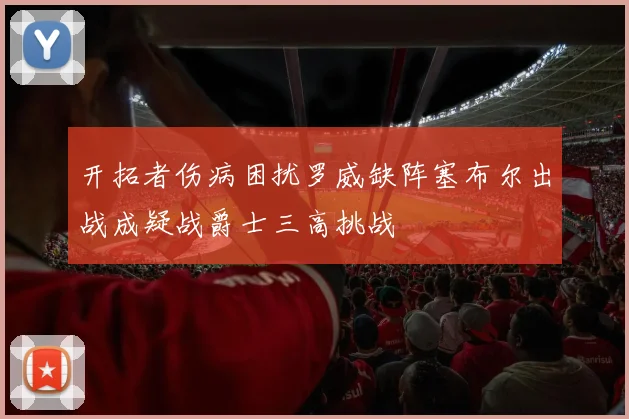 开拓者伤病困扰罗威缺阵塞布尔出战成疑战爵士三高挑战