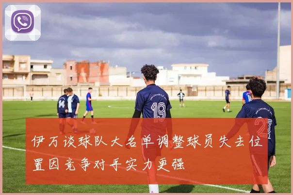 伊万谈球队大名单调整球员失去位置因竞争对手实力更强