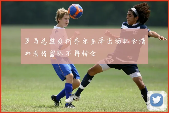 罗马总监分析齐尔克泽出场机会增加或将留队不再转会