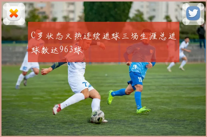 C罗状态火热连续进球三场生涯总进球数达963球