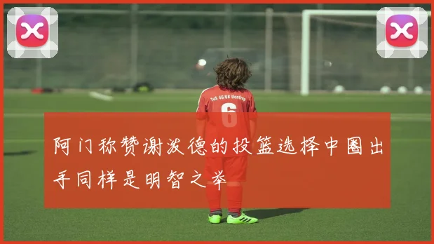 阿门称赞谢泼德的投篮选择中圈出手同样是明智之举