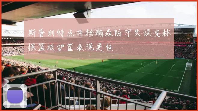 斯普利特点评杨瀚森防守失误克林根篮板护筐表现更佳